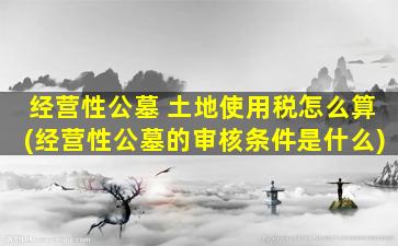 经营性公墓 土地使用税怎么算(经营性公墓的审核条件是什么)